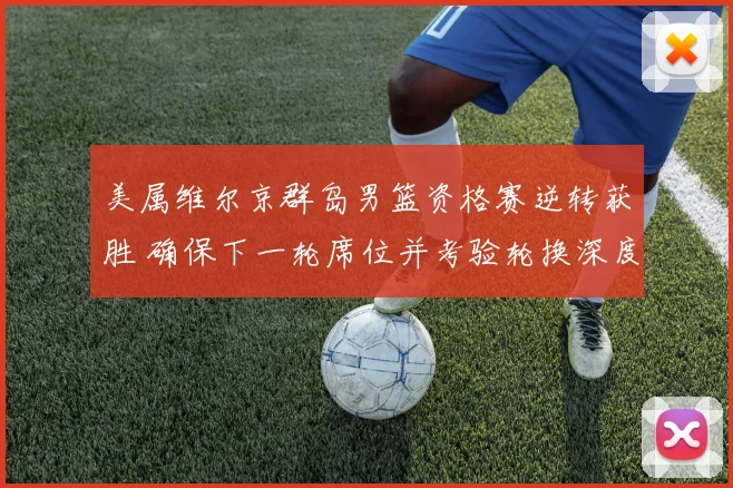 美属维尔京群岛男篮资格赛逆转获胜 确保下一轮席位并考验轮换深度