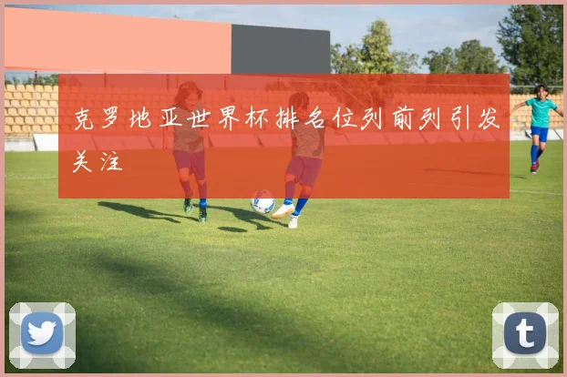 克罗地亚世界杯排名位列前列引发关注