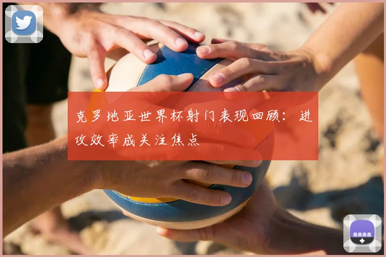 克罗地亚世界杯射门表现回顾:进攻效率成关注焦点