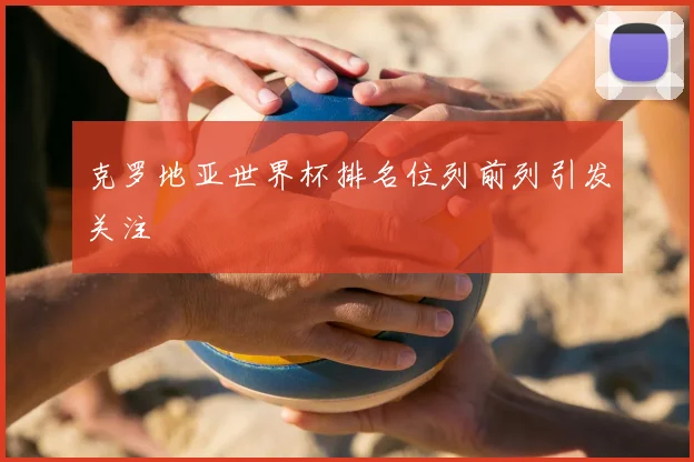 克罗地亚世界杯排名位列前列引发关注
