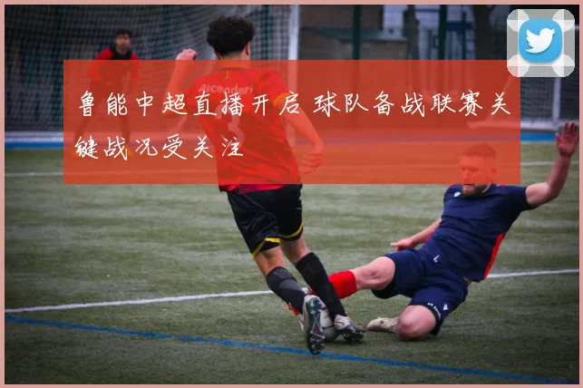 鲁能中超直播开启 球队备战联赛关键战况受关注