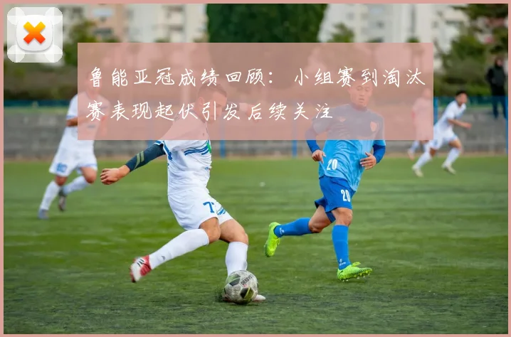 鲁能亚冠成绩回顾：小组赛到淘汰赛表现起伏引发后续关注