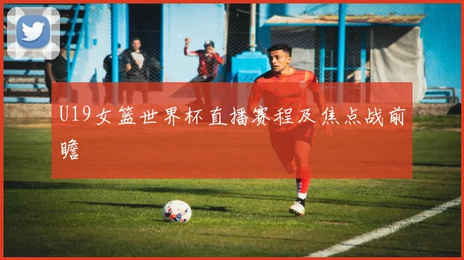 U19女篮世界杯直播赛程及焦点战前瞻