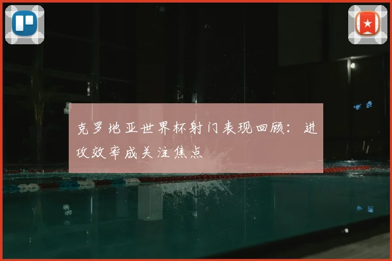 克罗地亚世界杯射门表现回顾：进攻效率成关注焦点