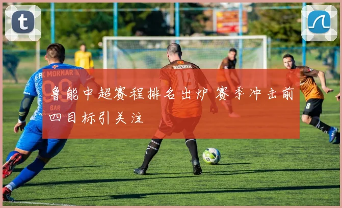 鲁能中超赛程排名出炉 赛季冲击前四目标引关注