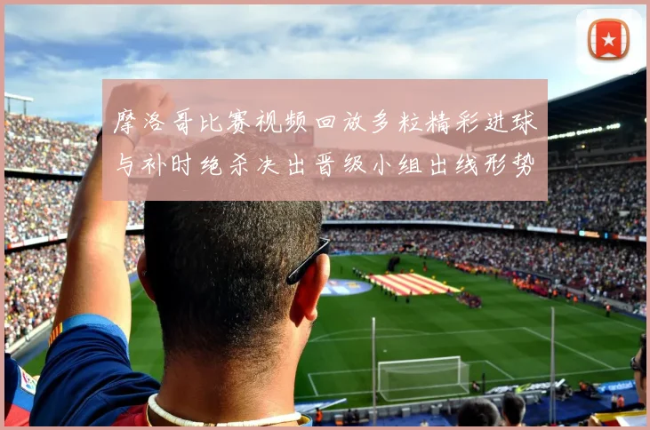 摩洛哥比赛视频回放多粒精彩进球与补时绝杀决出晋级小组出线形势生变