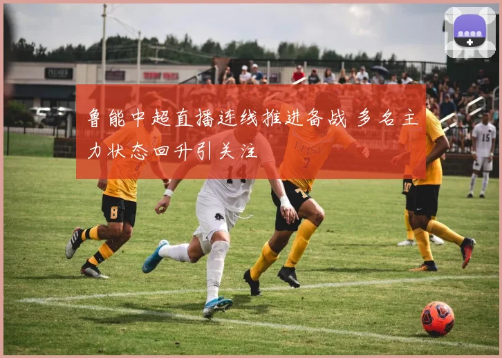 鲁能中超直播连线推进备战 多名主力状态回升引关注