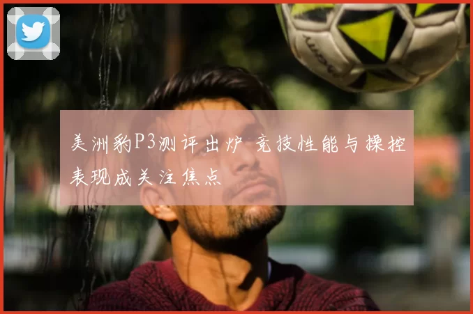 美洲豹P3测评出炉 竞技性能与操控表现成关注焦点