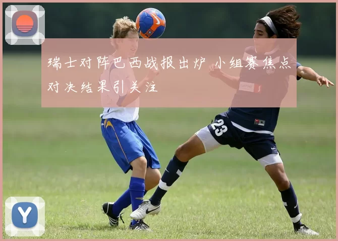 瑞士对阵巴西战报出炉 小组赛焦点对决结果引关注