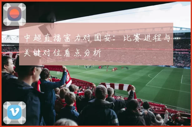 中超直播富力对国安:比赛进程与关键对位看点分析