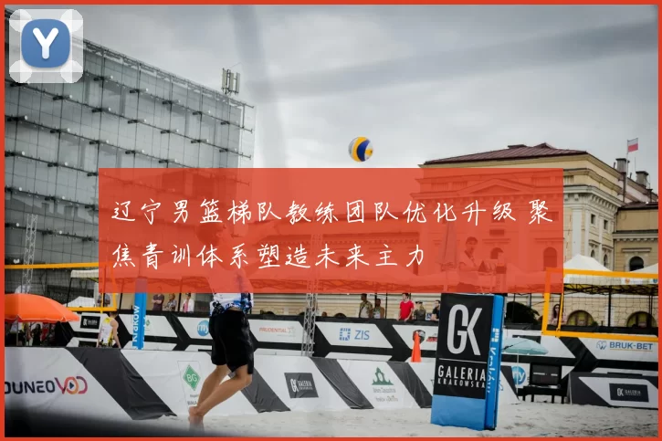 辽宁男篮梯队教练团队优化升级 聚焦青训体系塑造未来主力