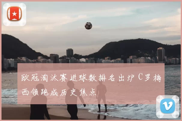 欧冠淘汰赛进球数排名出炉 C罗梅西领跑成历史焦点
