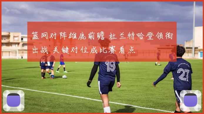 篮网对阵雄鹿前瞻 杜兰特哈登领衔出战 关键对位成比赛看点