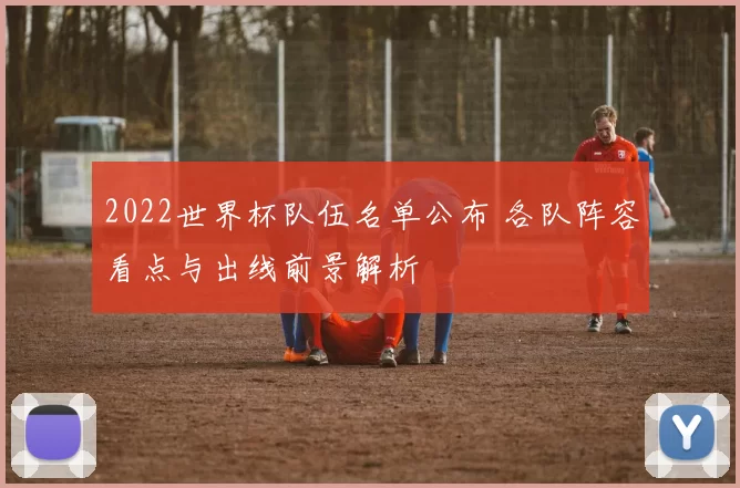 2022世界杯队伍名单公布 各队阵容看点与出线前景解析