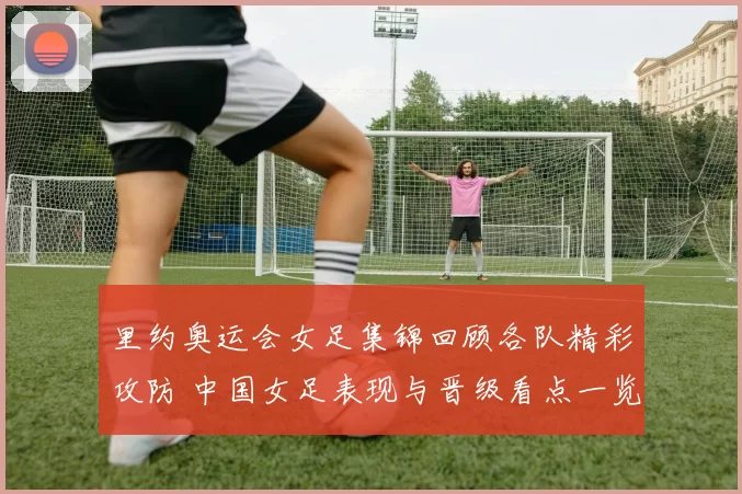 里约奥运会女足集锦回顾各队精彩攻防 中国女足表现与晋级看点一览