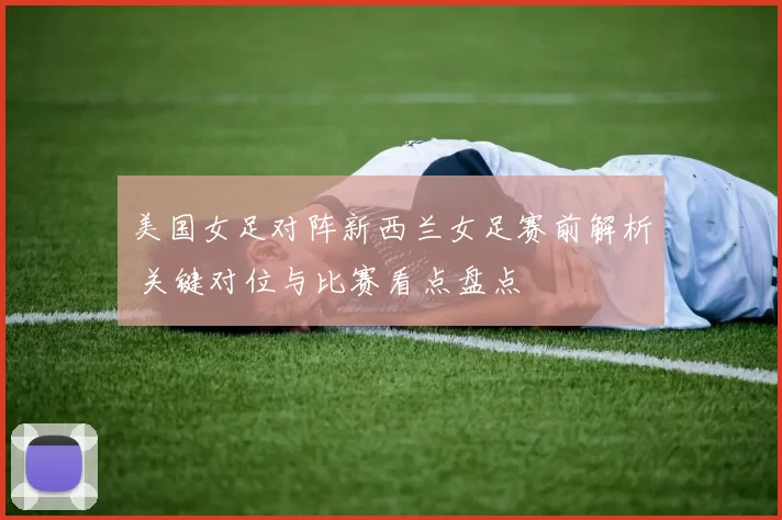 美国女足对阵新西兰女足赛前解析 关键对位与比赛看点盘点