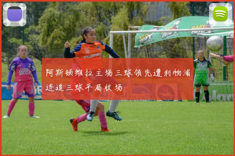 阿斯顿维拉主场三球领先遭利物浦连追三球平局收场