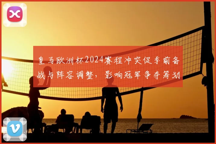 皇马欧洲杯2024赛程冲突促季前备战与阵容调整,影响冠军争夺筹划