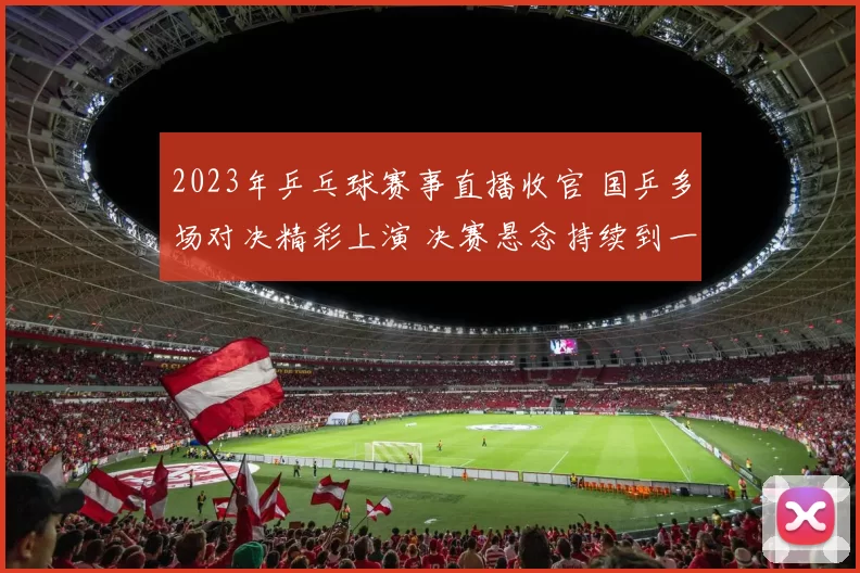 2023年乒乓球赛事直播收官 国乒多场对决精彩上演 决赛悬念持续到一局