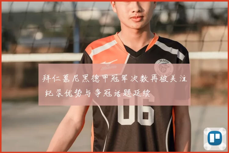 拜仁慕尼黑德甲冠军次数再被关注 纪录优势与争冠话题延续