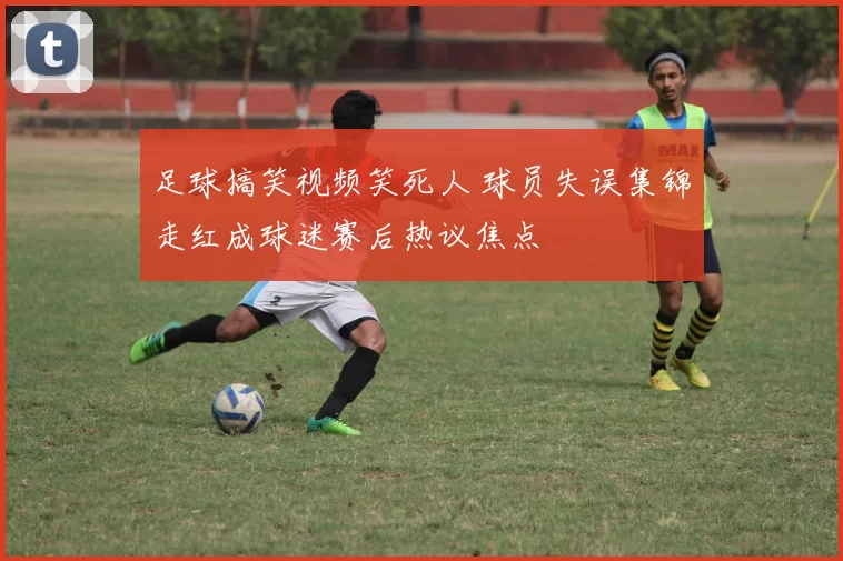 足球搞笑视频笑死人 球员失误集锦走红成球迷赛后热议焦点