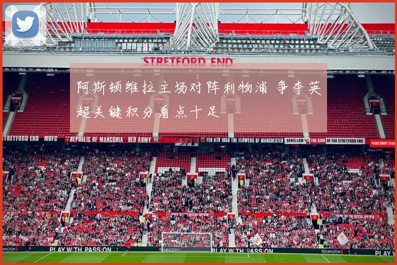 阿斯顿维拉主场对阵利物浦 争夺英超关键积分看点十足