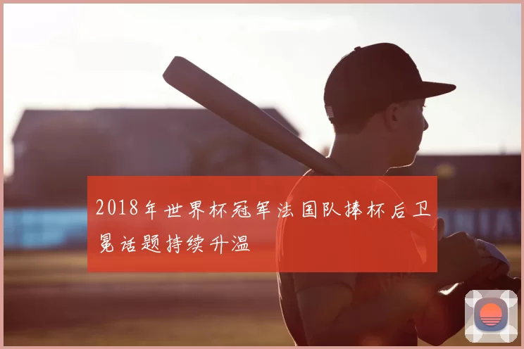 2018年世界杯冠军法国队捧杯后卫冕话题持续升温