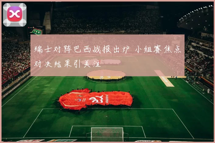 瑞士对阵巴西战报出炉 小组赛焦点对决结果引关注