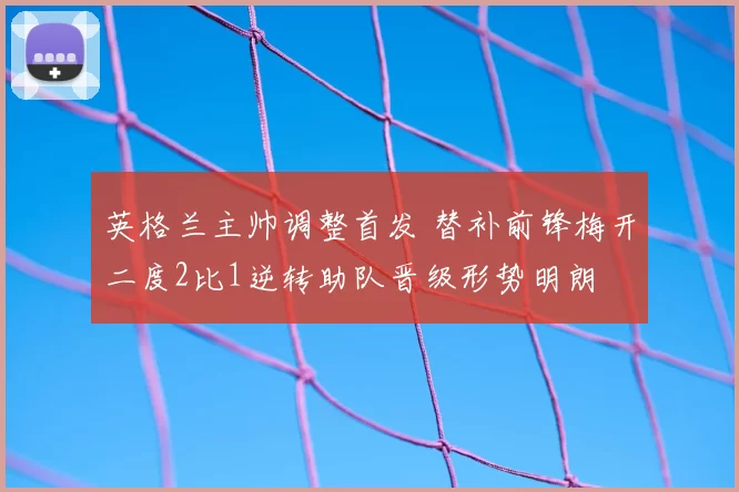 英格兰主帅调整首发 替补前锋梅开二度2比1逆转助队晋级形势明朗