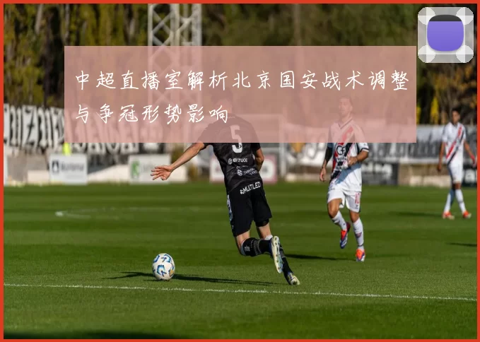 中超直播室解析北京国安战术调整与争冠形势影响