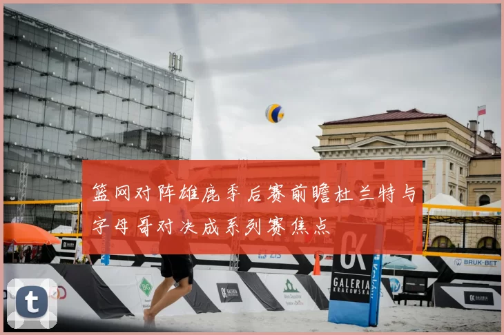 篮网对阵雄鹿季后赛前瞻杜兰特与字母哥对决成系列赛焦点