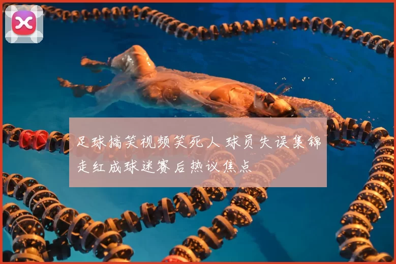 足球搞笑视频笑死人 球员失误集锦走红成球迷赛后热议焦点