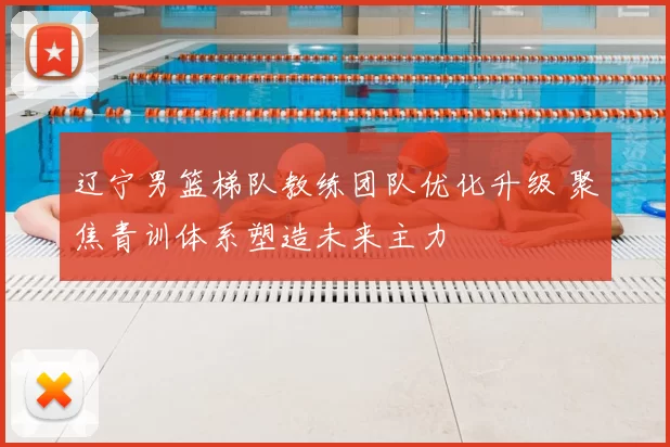 辽宁男篮梯队教练团队优化升级 聚焦青训体系塑造未来主力