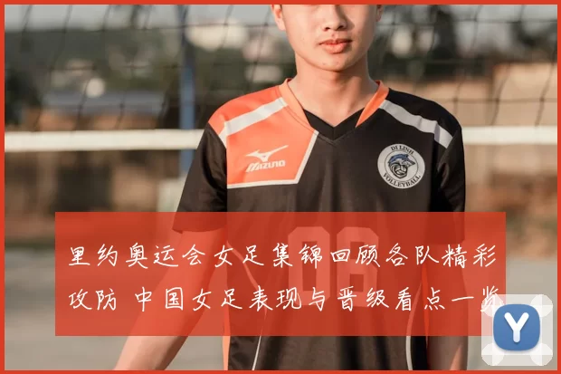里约奥运会女足集锦回顾各队精彩攻防 中国女足表现与晋级看点一览