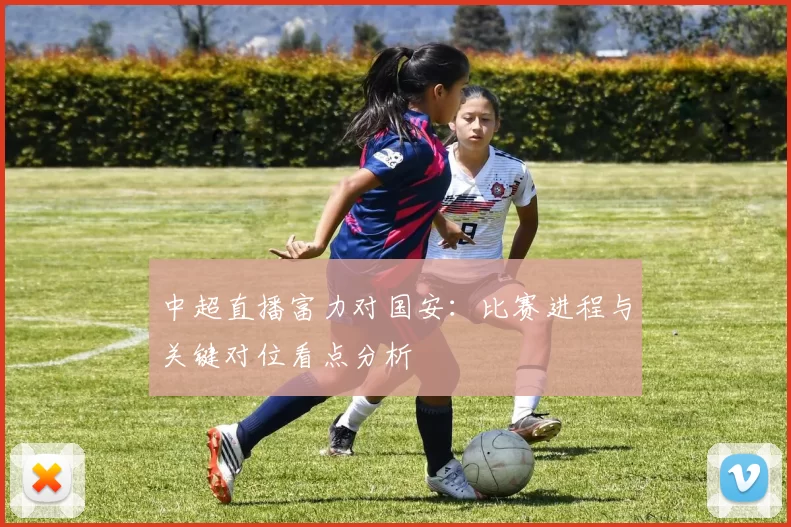 中超直播富力对国安:比赛进程与关键对位看点分析