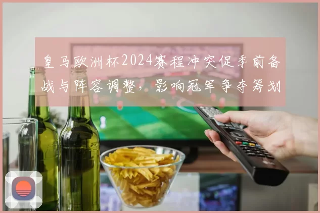 皇马欧洲杯2024赛程冲突促季前备战与阵容调整,影响冠军争夺筹划