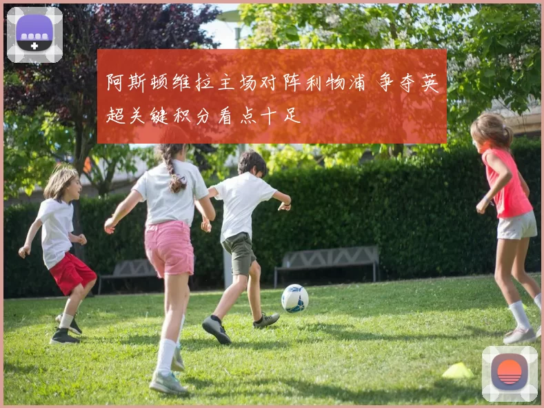 阿斯顿维拉主场对阵利物浦 争夺英超关键积分看点十足
