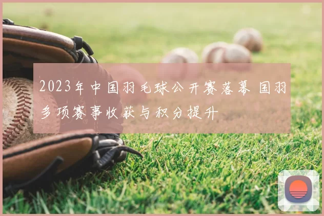 2023年中国羽毛球公开赛落幕 国羽多项赛事收获与积分提升