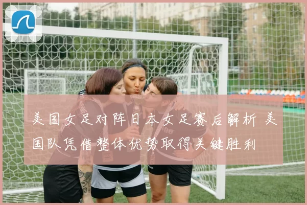 美国女足对阵日本女足赛后解析 美国队凭借整体优势取得关键胜利