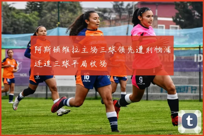 阿斯顿维拉主场三球领先遭利物浦连追三球平局收场