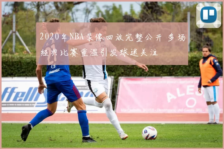 2020年NBA录像回放完整公开 多场经典比赛重温引发球迷关注